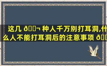 这几 🐬 种人千万别打耳洞,什么人不能打耳洞后的注意事项 🌷